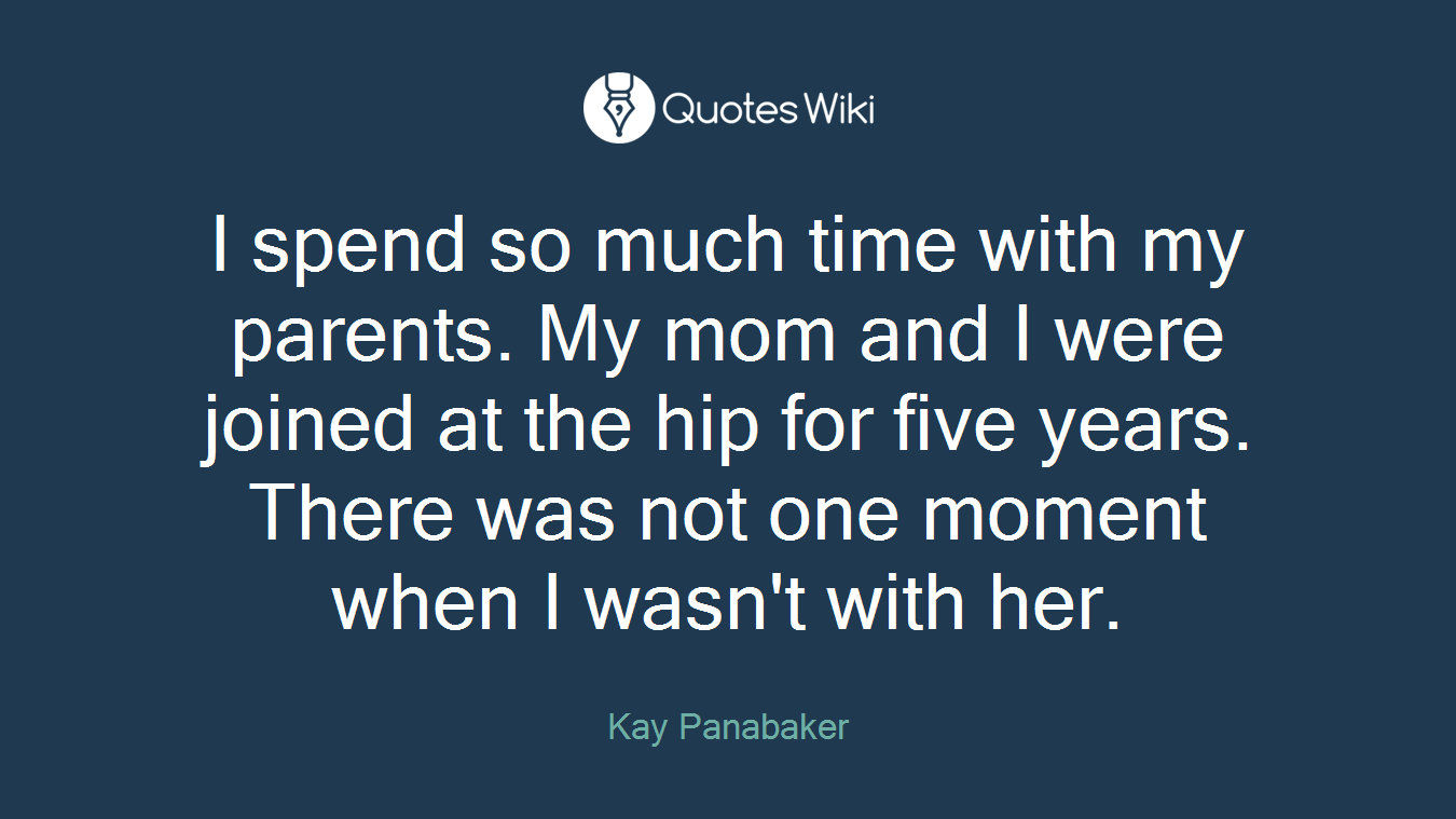 I spend so much time with my parents. My mom and I were joined at the hip for five years. There was not one moment when I wasn't with her.