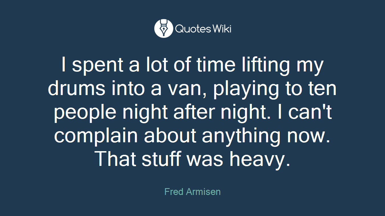 I spent a lot of time lifting my drums into a van, playing to ten people night after night. I can't complain about anything now. That stuff was heavy.