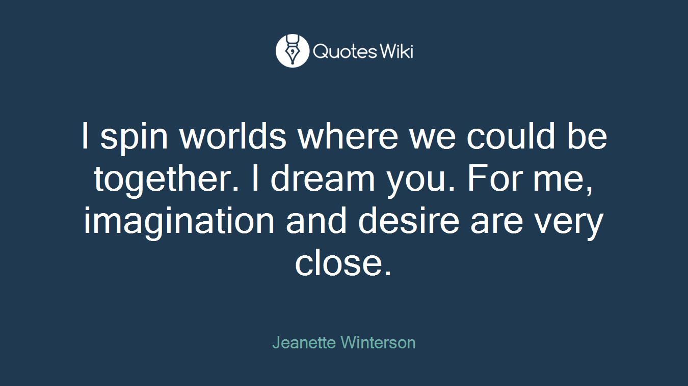 I spin worlds where we could be together. I dream you. For me, imagination and desire are very close.