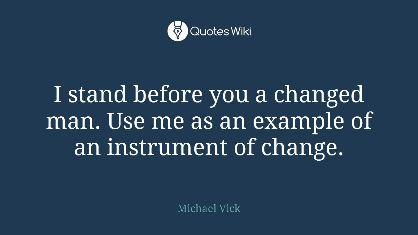 I stand before you a changed man. Use me as an example of an instrument of change.