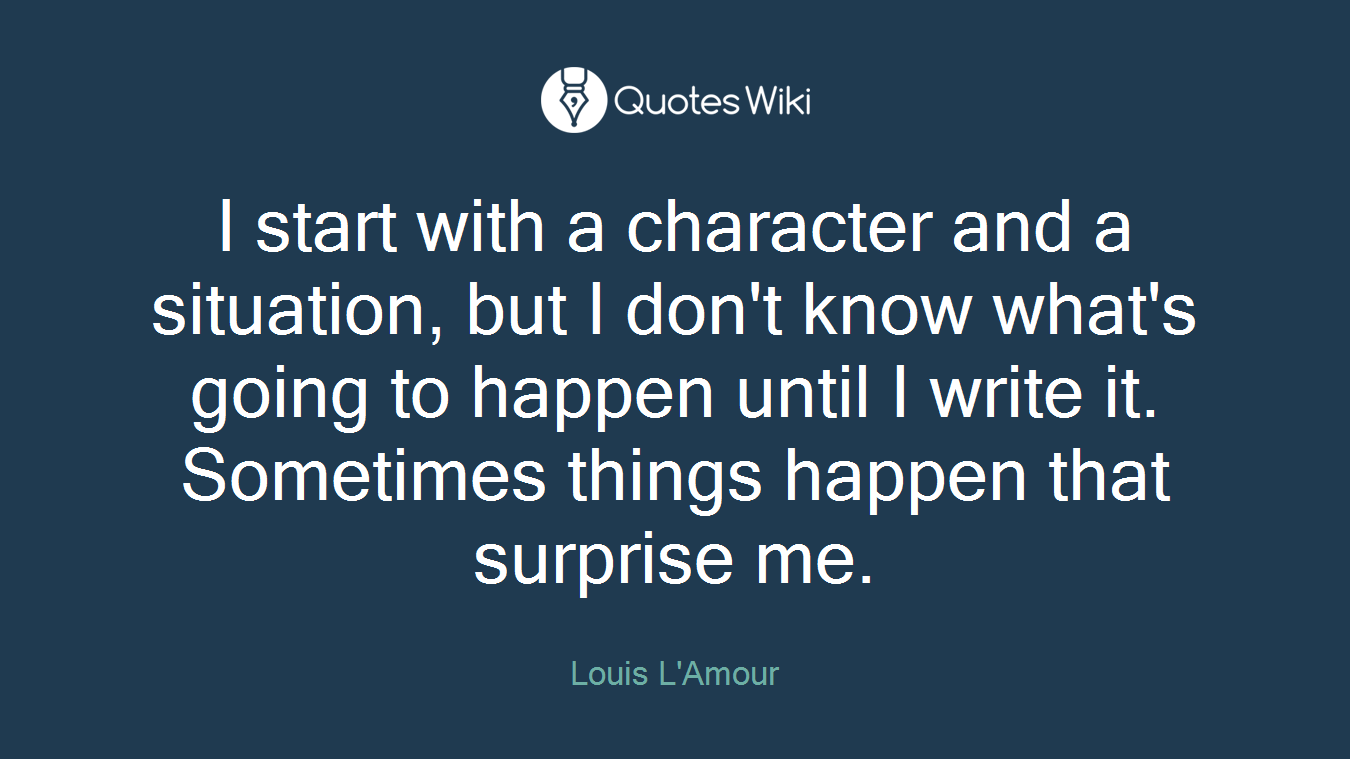 I start with a character and a situation, but I don't know what's going to happen until I write it. Sometimes things happen that surprise me.