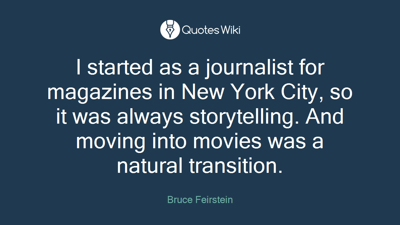 I started as a journalist for magazines in New York City, so it was always storytelling. And moving into movies was a natural transition.