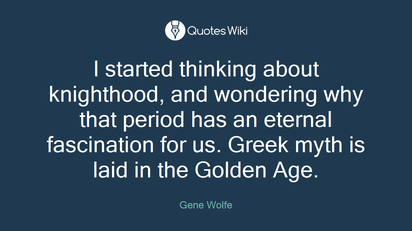 I started thinking about knighthood, and wondering why that period has an eternal fascination for us. Greek myth is laid in the Golden Age.