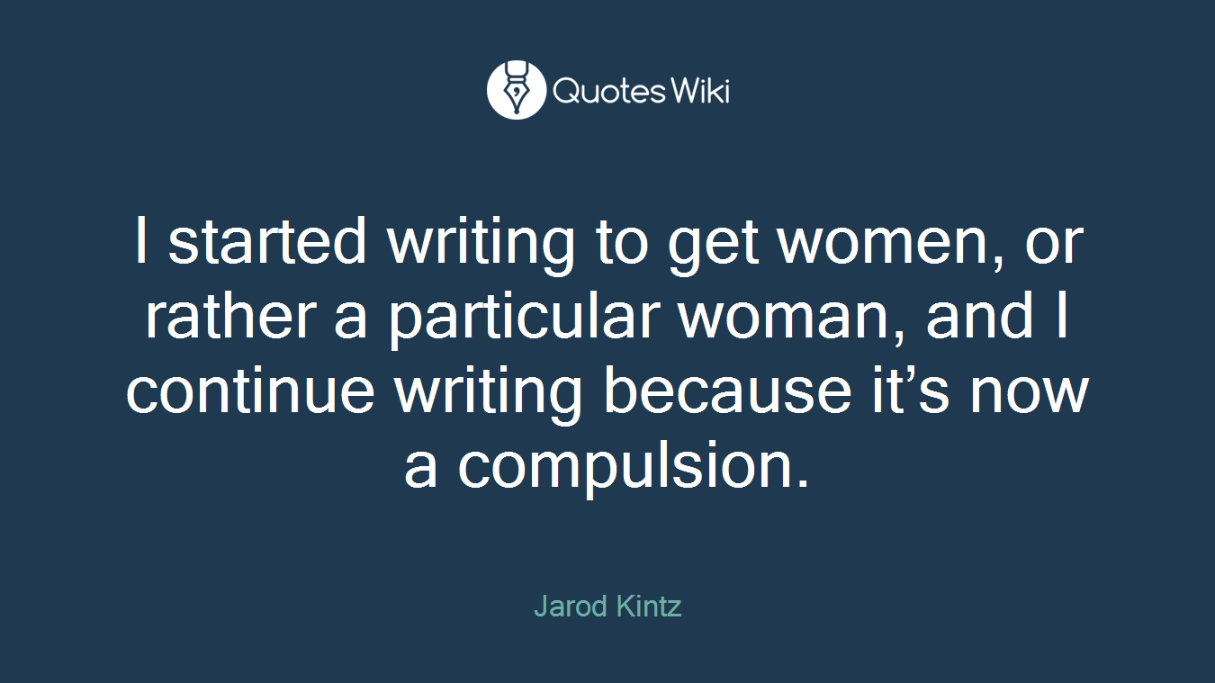 I started writing to get women, or rather a particular woman, and I continue writing because it’s now a compulsion.