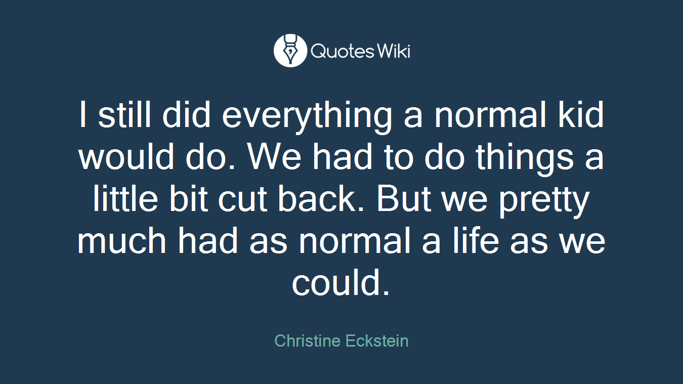 I still did everything a normal kid would do. We had to do things a little bit cut back. But we pretty much had as normal a life as we could.