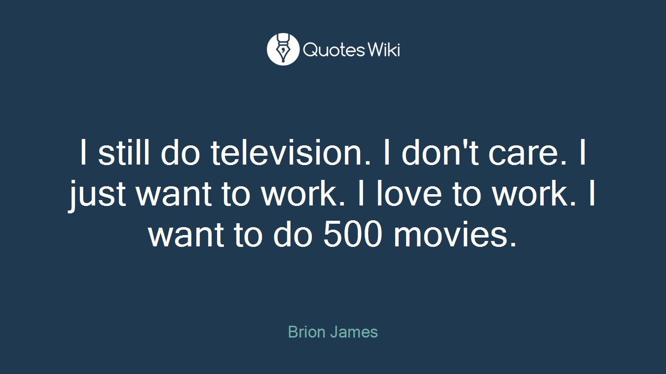 I still do television. I don't care. I just want to work. I love to work. I want to do 500 movies.