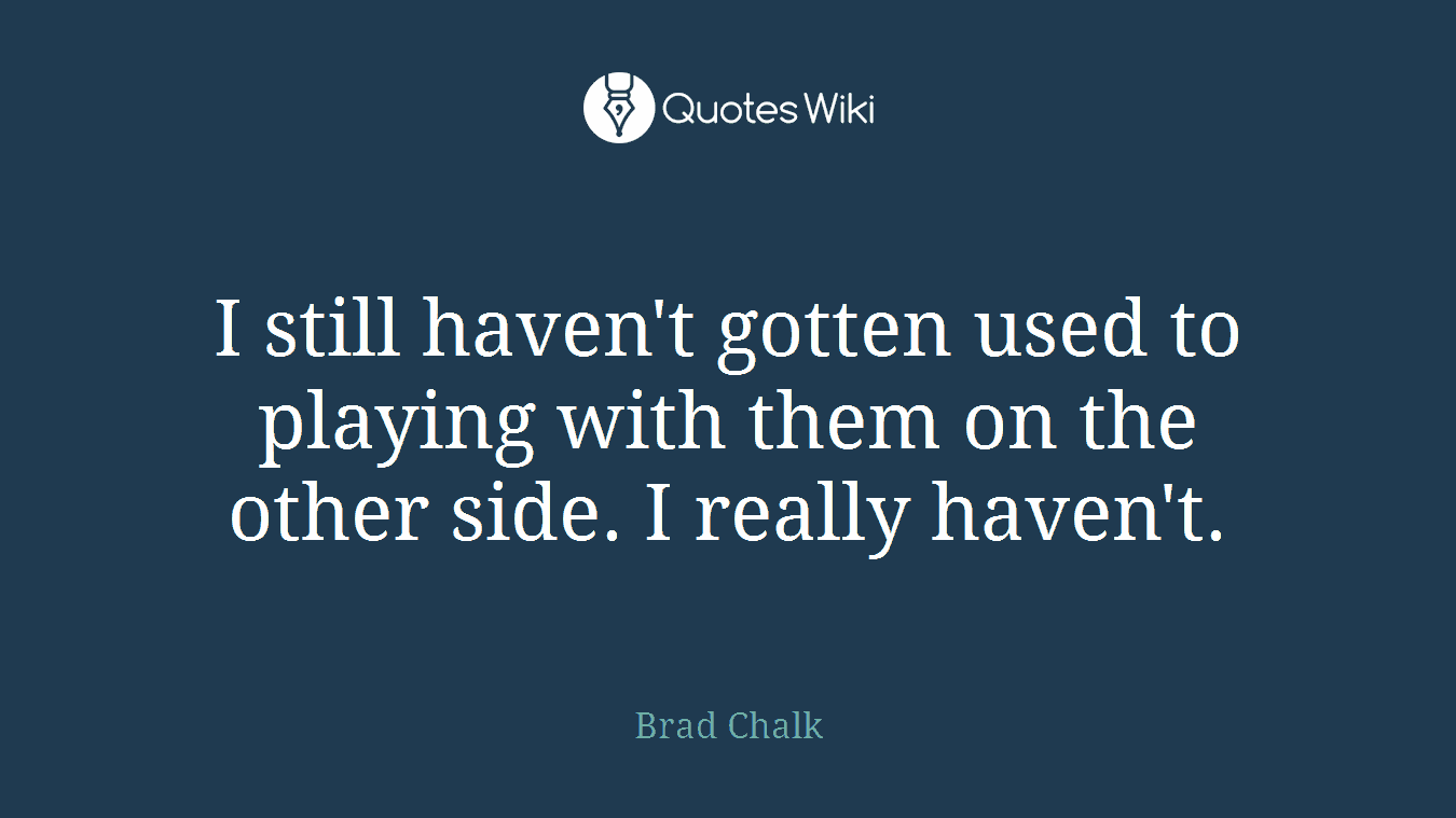 I still haven't gotten used to playing with them on the other side. I really haven't.