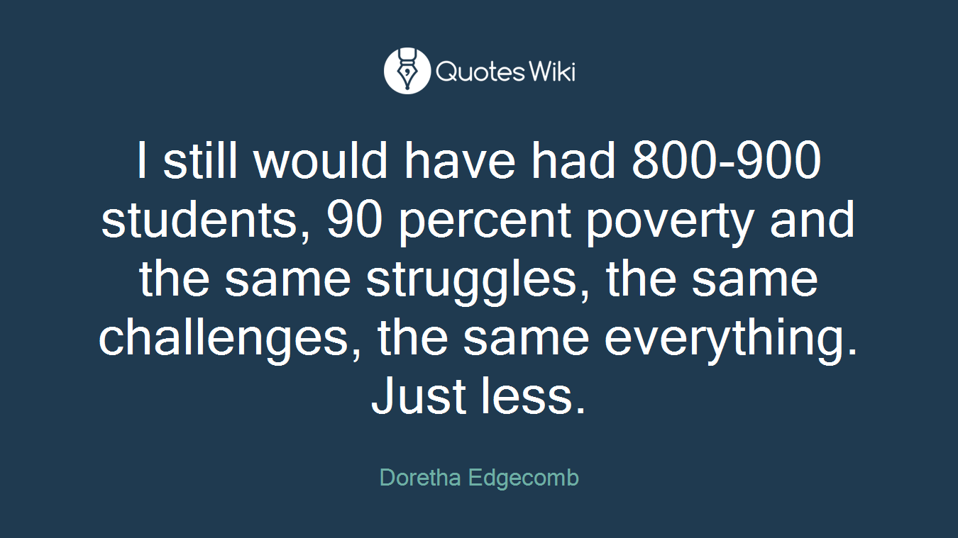 I still would have had 800-900 students, 90 percent poverty and the same struggles, the same challenges, the same everything. Just less.