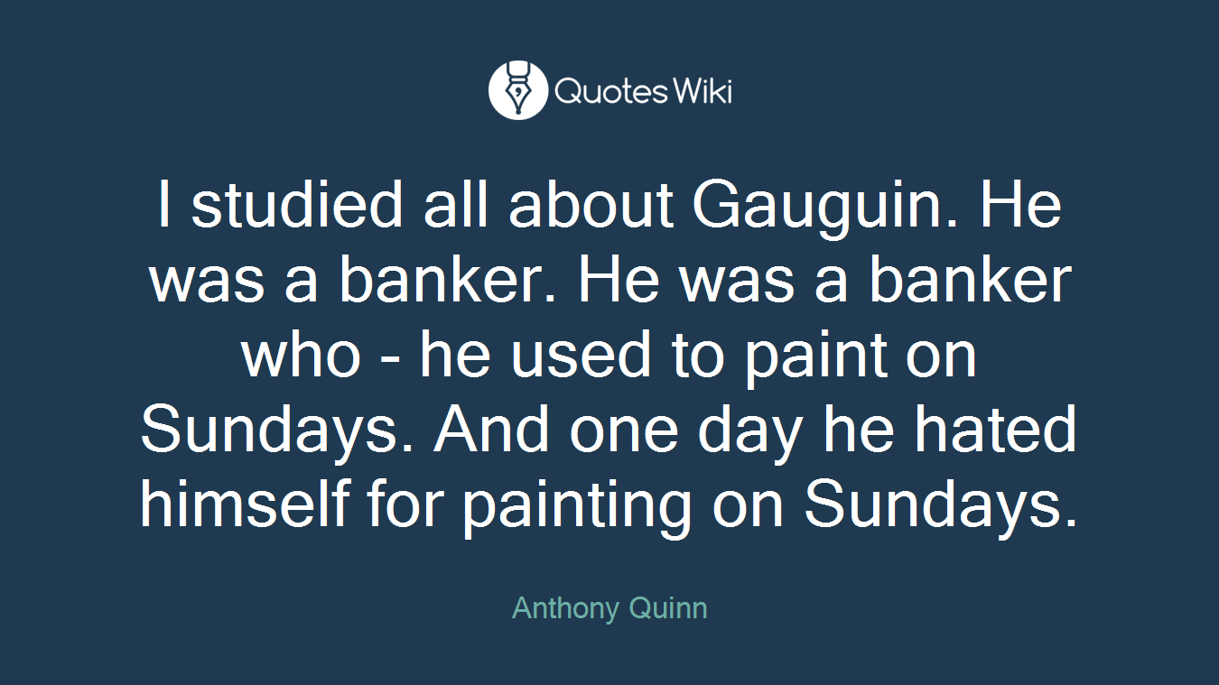 I studied all about Gauguin. He was a banker. He was a banker who - he used to paint on Sundays. And one day he hated himself for painting on Sundays.