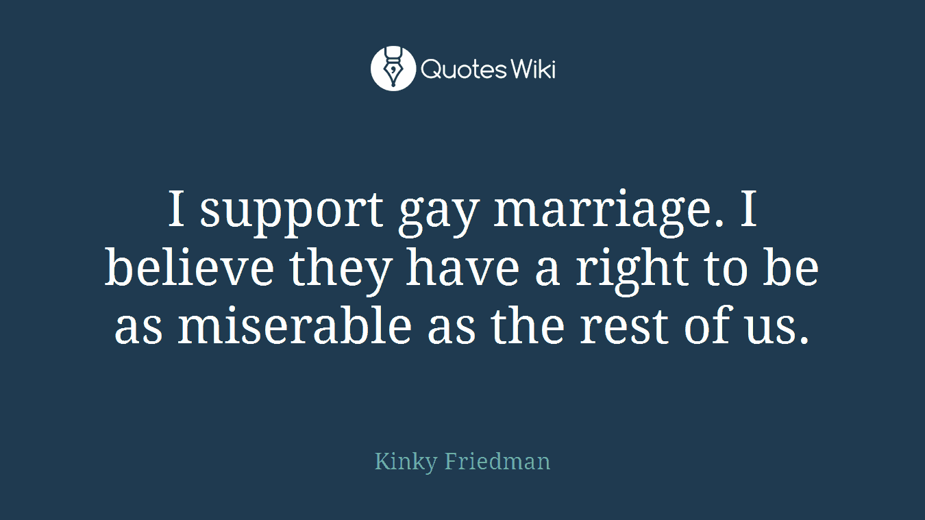 I support gay marriage. I believe they have a right to be as miserable as the rest of us.