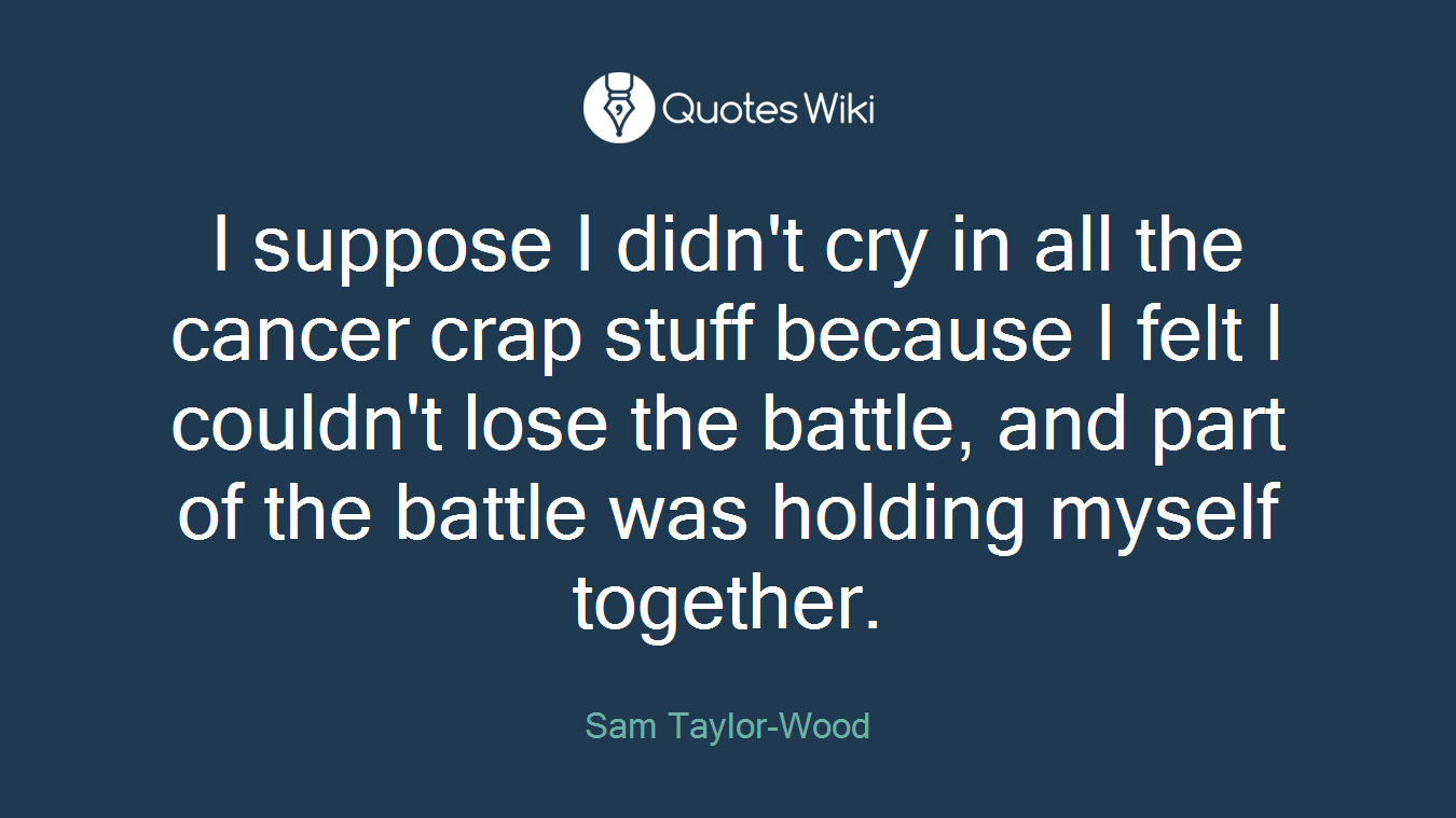I suppose I didn't cry in all the cancer crap stuff because I felt I couldn't lose the battle, and part of the battle was holding myself together.