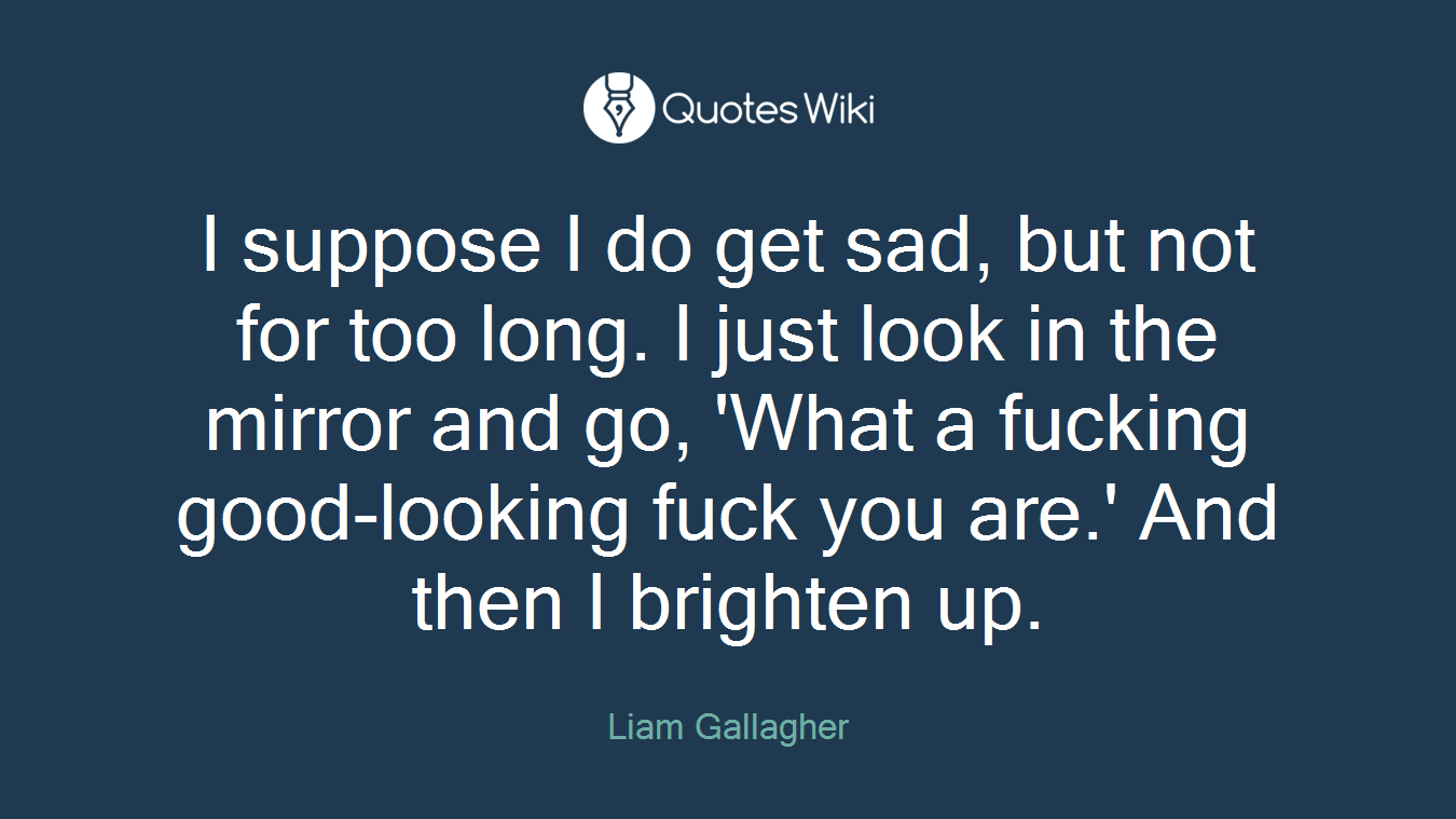 I suppose I do get sad, but not for too long. I just look in the mirror and go, 'What a fucking good-looking fuck you are.' And then I brighten up.
