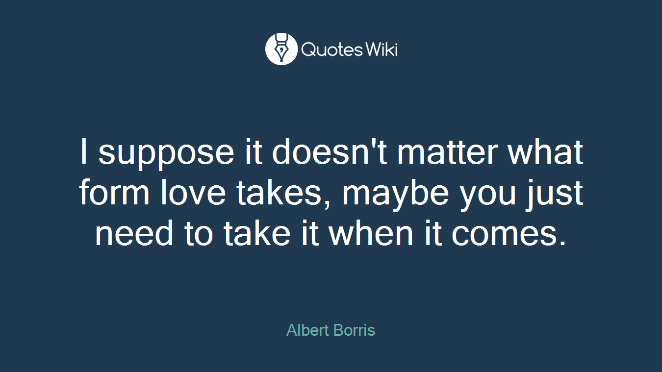 I suppose it doesn't matter what form love takes, maybe you just need to take it when it comes.