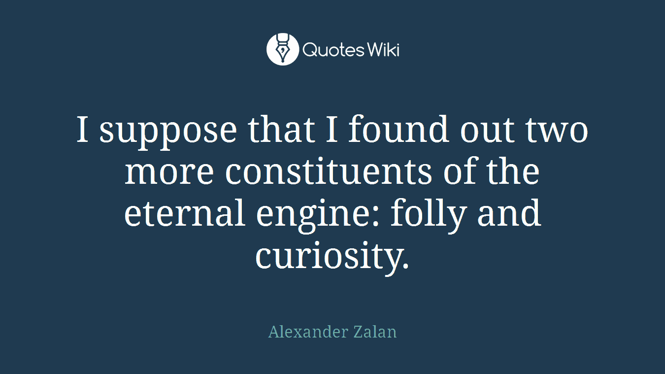 I suppose that I found out two more constituents of the eternal engine: folly and curiosity.
