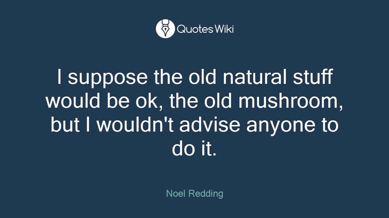 I suppose the old natural stuff would be ok, the old mushroom, but I wouldn't advise anyone to do it.