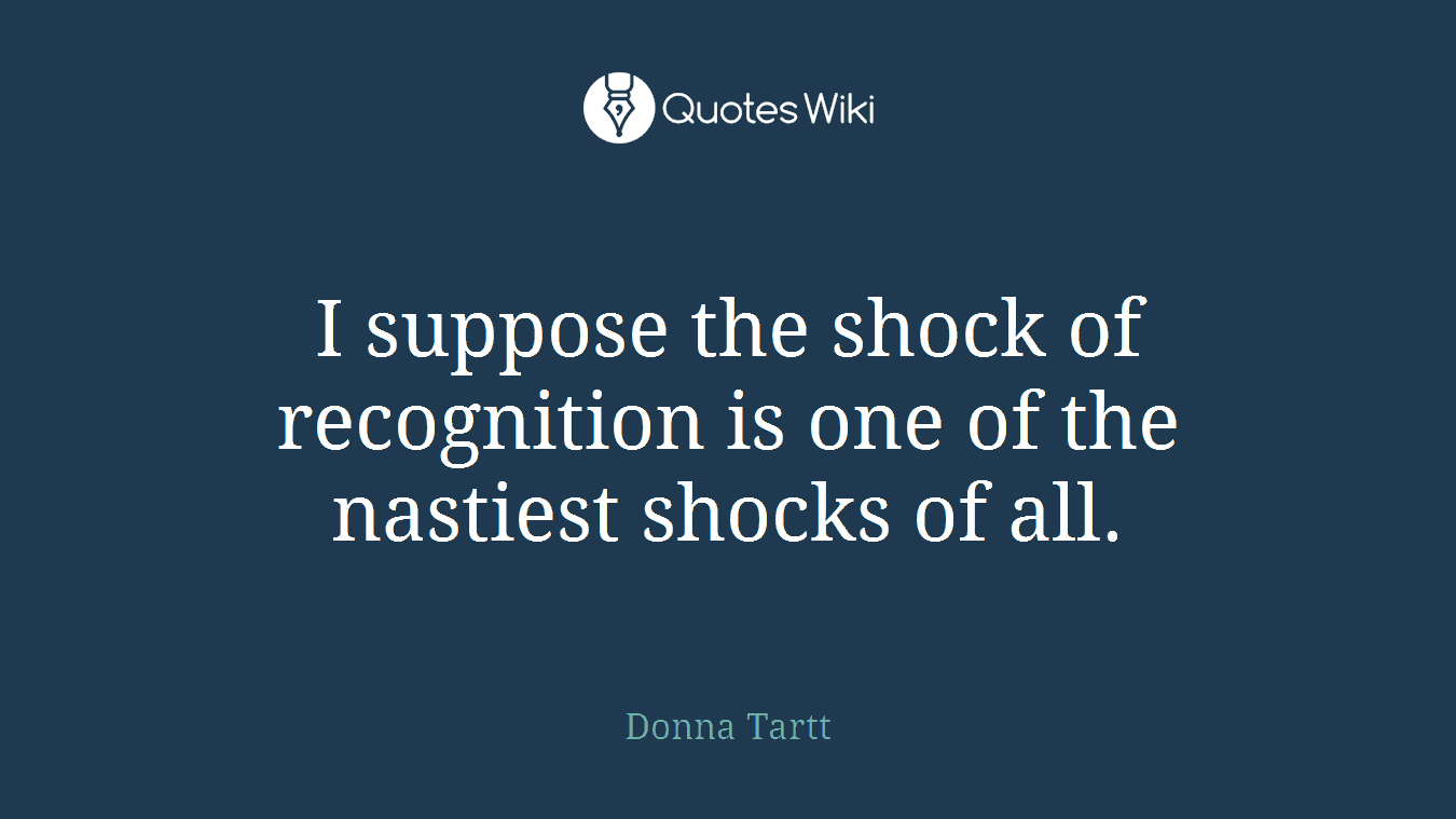 I suppose the shock of recognition is one of the nastiest shocks of all.