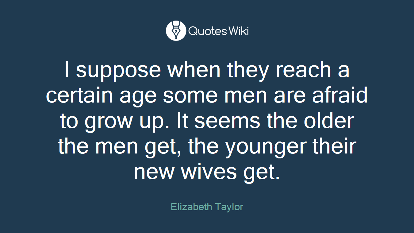 I suppose when they reach a certain age some men are afraid to grow up. It seems the older the men get, the younger their new wives get.