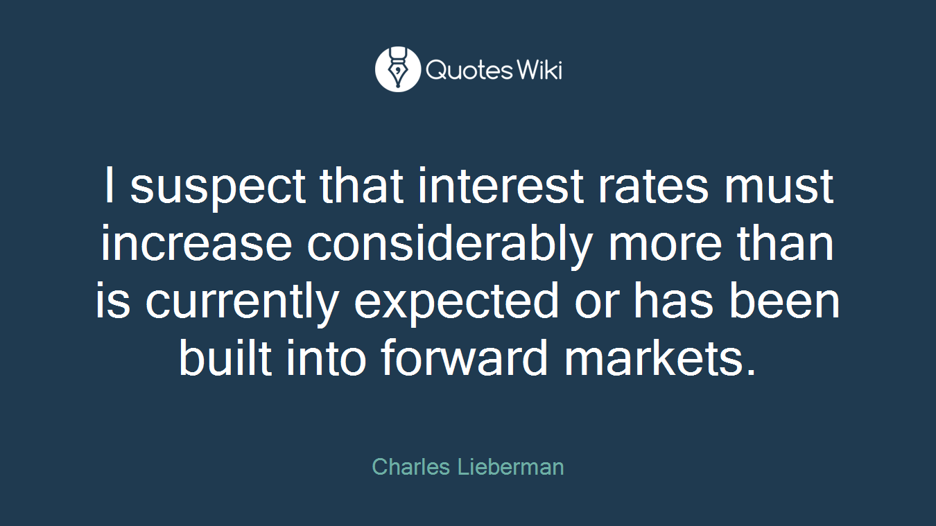 I suspect that interest rates must increase considerably more than is currently expected or has been built into forward markets.
