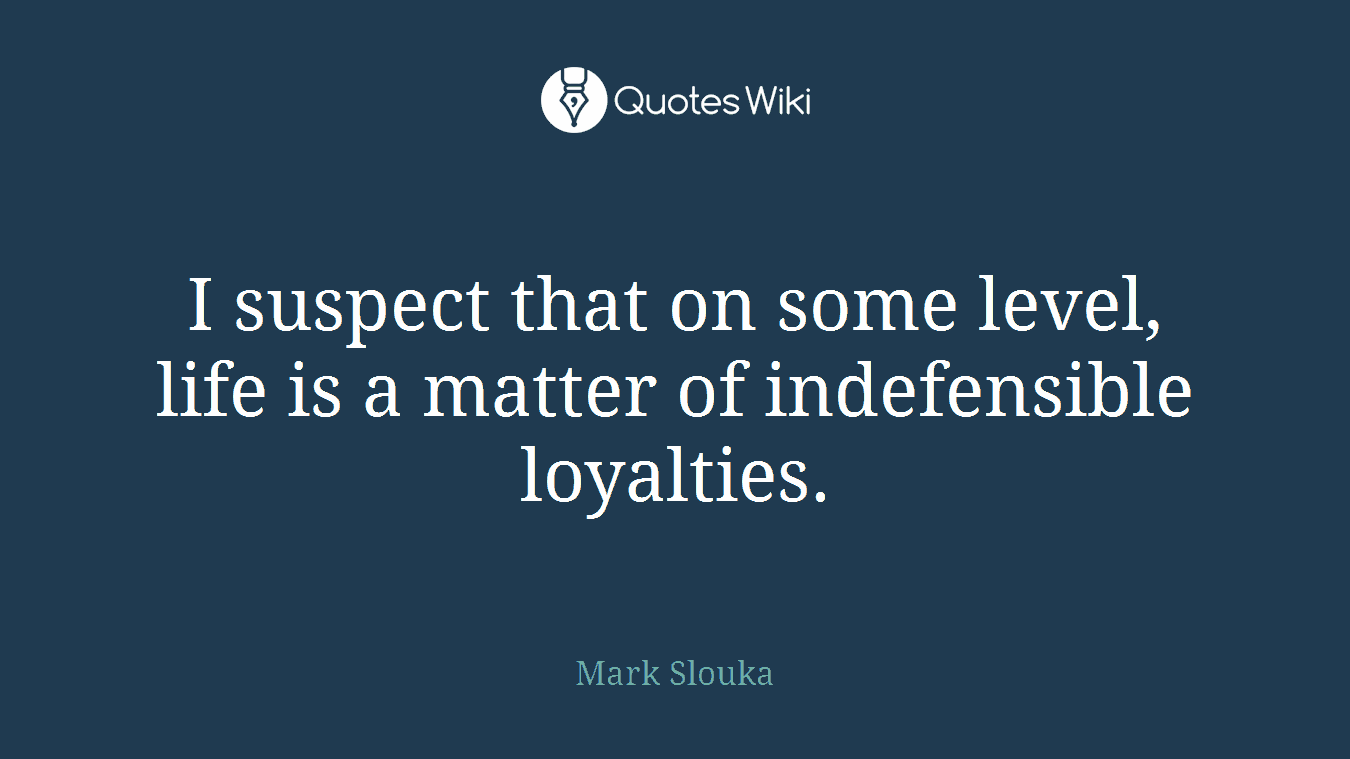 I suspect that on some level, life is a matter of indefensible loyalties.