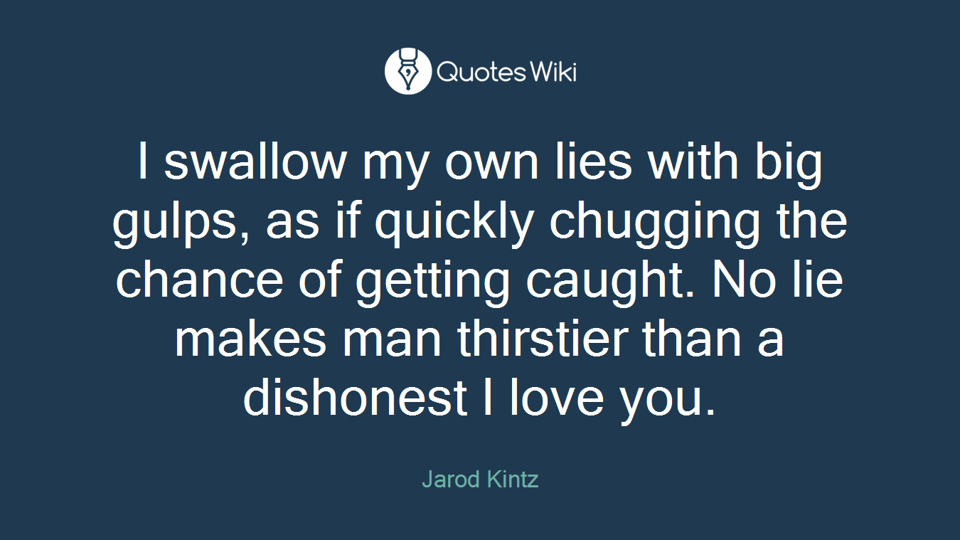 I swallow my own lies with big gulps, as if quickly chugging the chance of getting caught. No lie makes man thirstier than a dishonest I love you.
