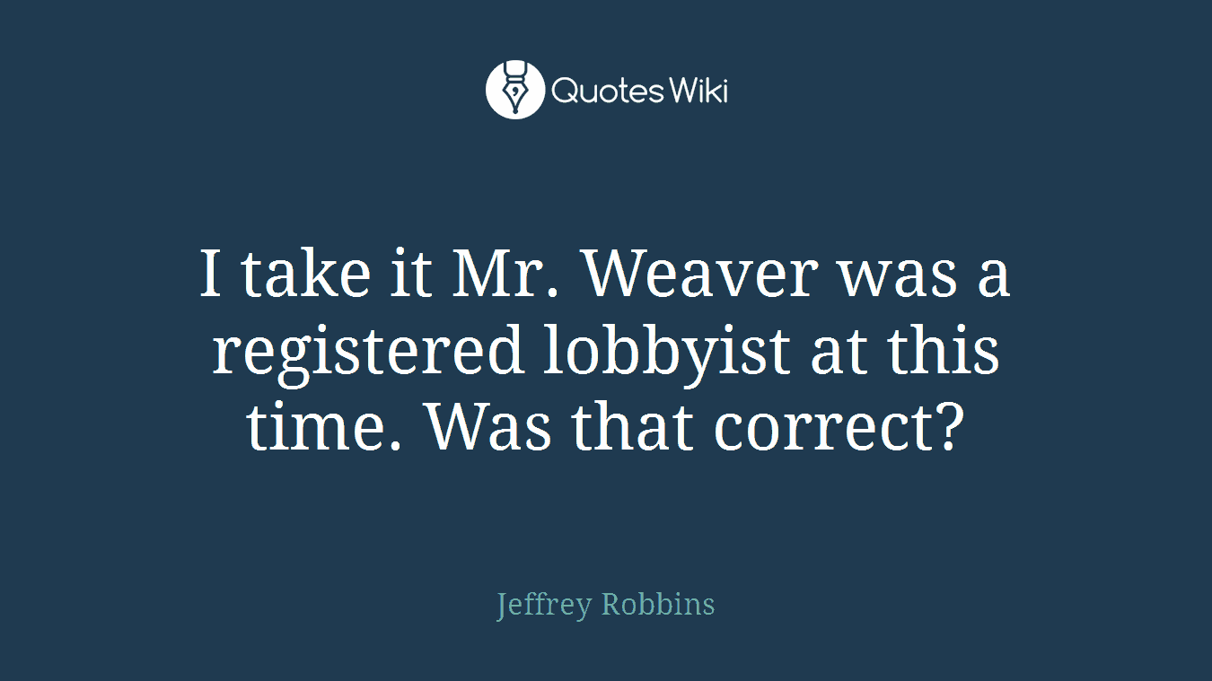 I take it Mr. Weaver was a registered lobbyist at this time. Was that correct?
