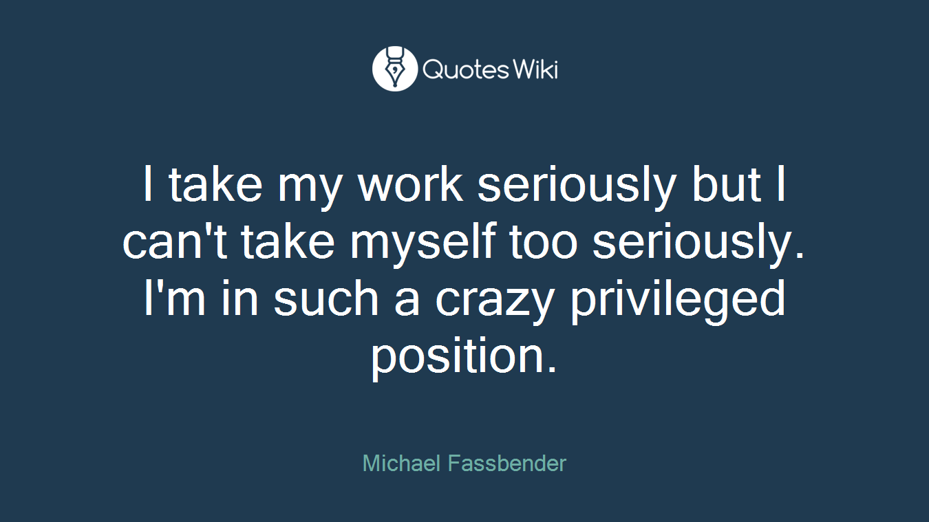 I take my work seriously but I can't take myself too seriously. I'm in such a crazy privileged position.