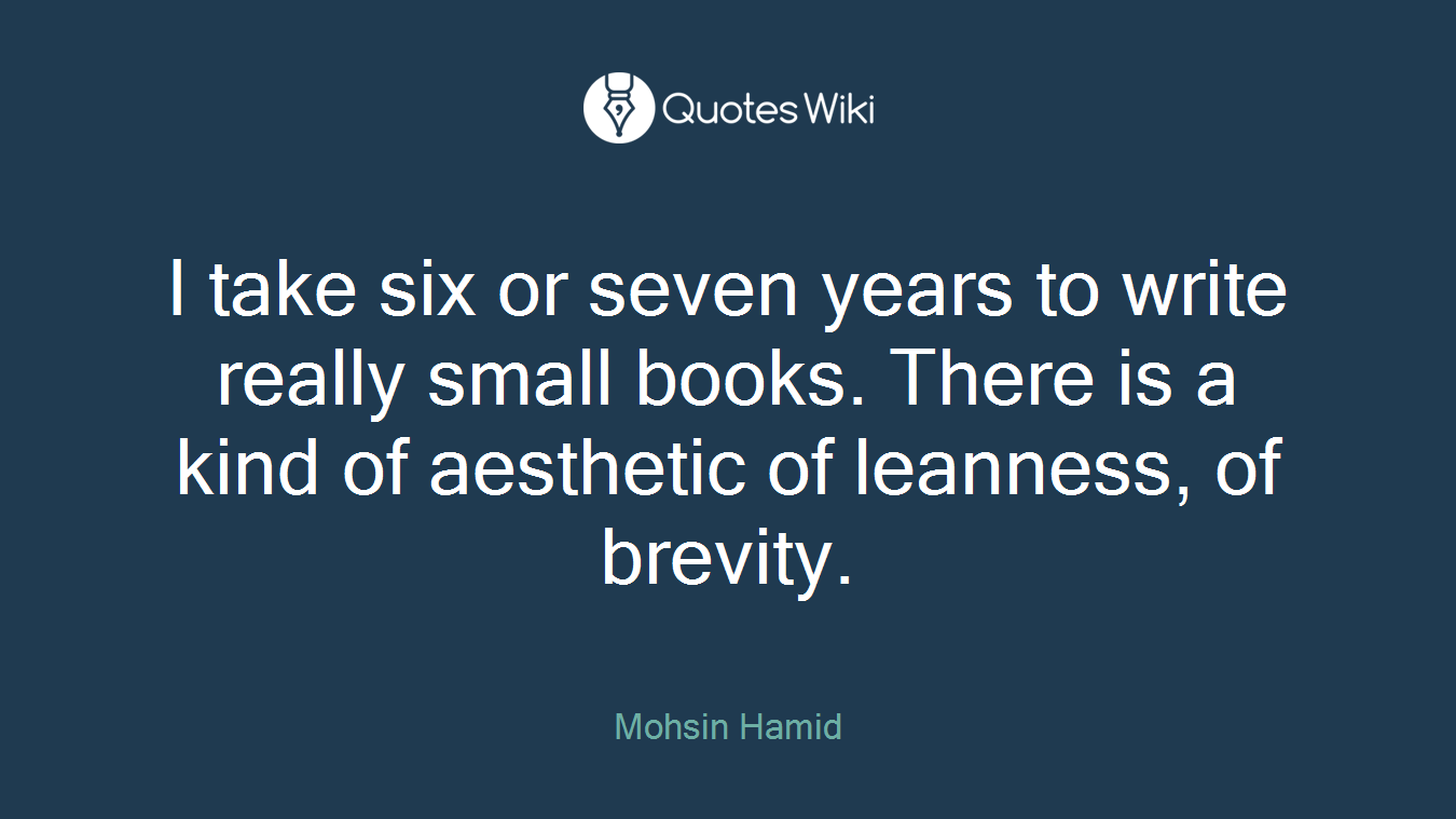 I take six or seven years to write really small books. There is a kind of aesthetic of leanness, of brevity.