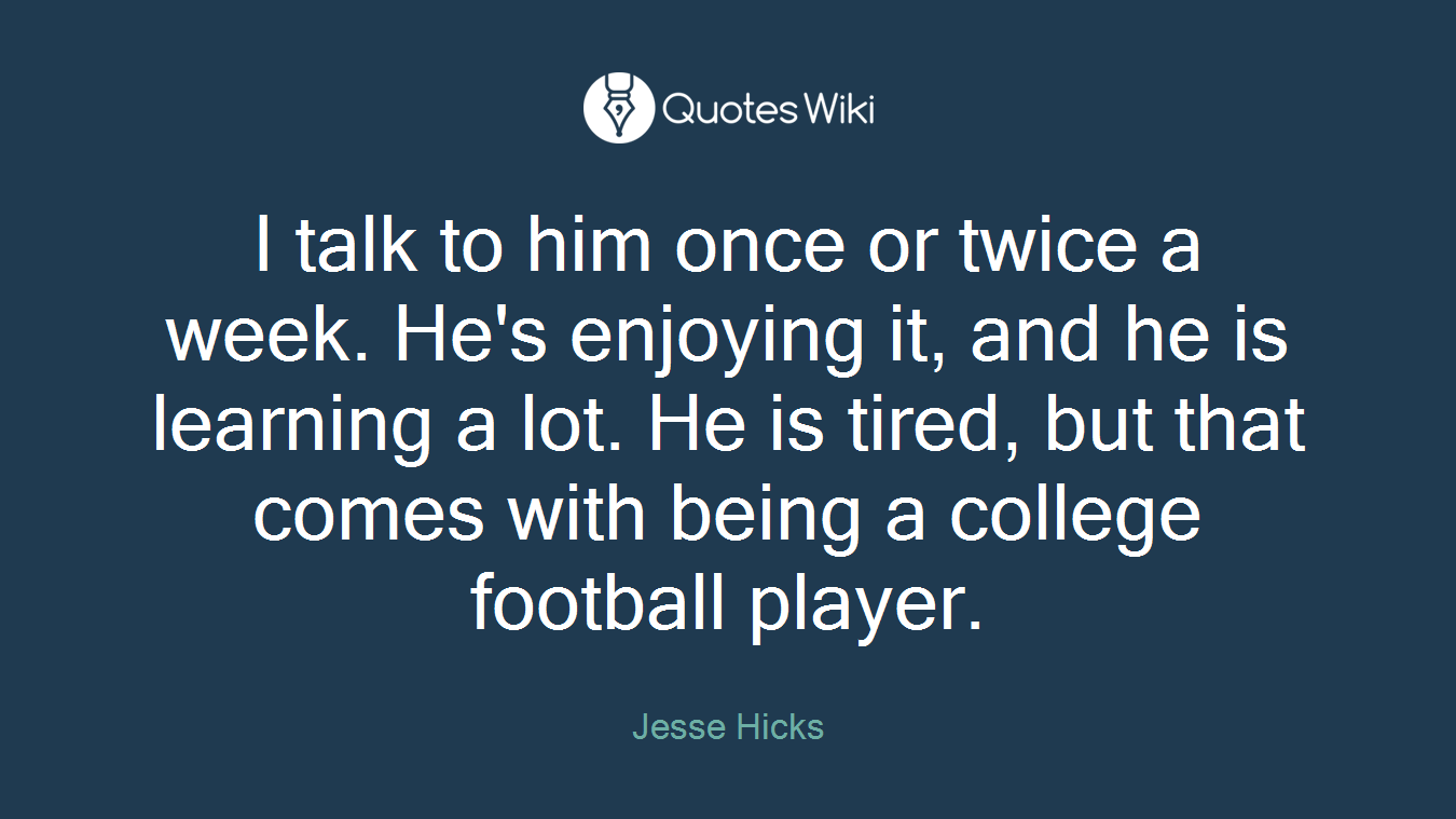 I talk to him once or twice a week. He's enjoying it, and he is learning a lot. He is tired, but that comes with being a college football player.
