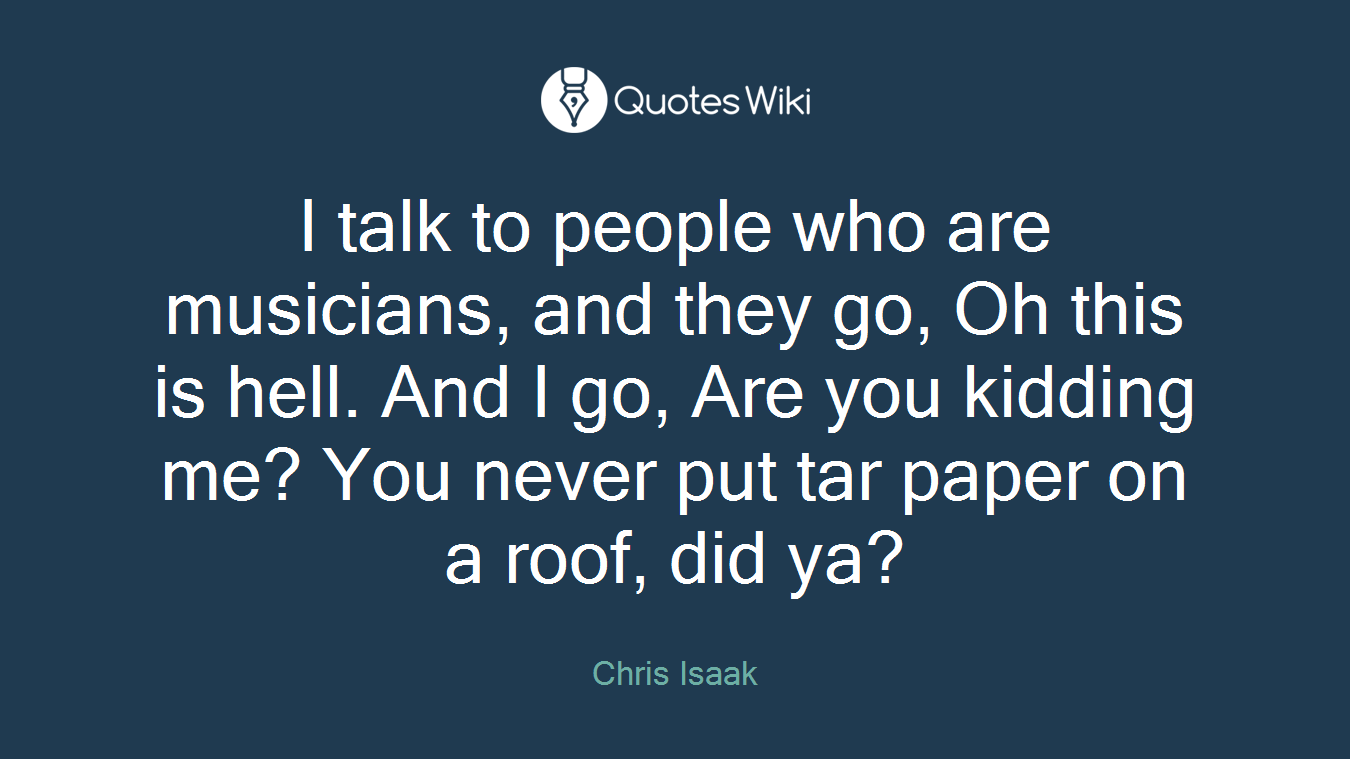 I talk to people who are musicians, and they go, Oh this is hell. And I go, Are you kidding me? You never put tar paper on a roof, did ya?