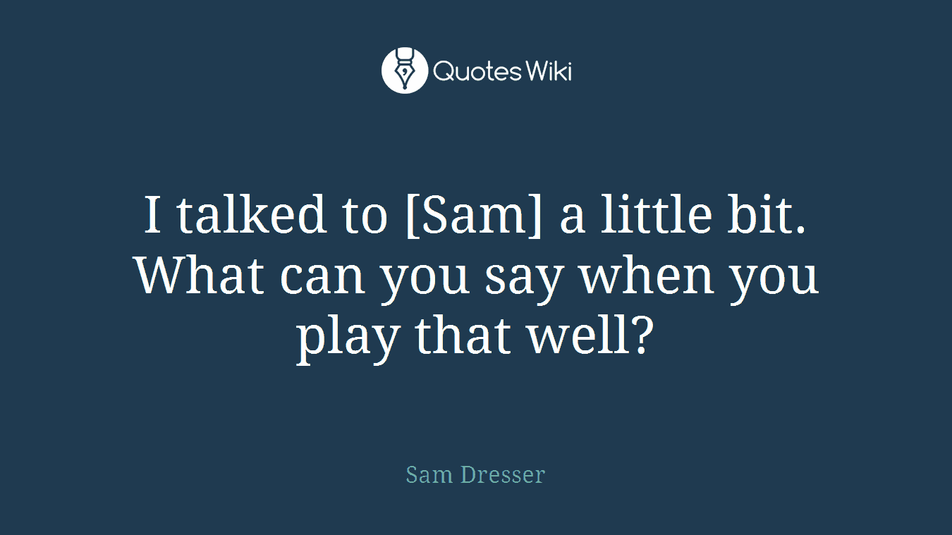 I talked to [Sam] a little bit. What can you say when you play that well?