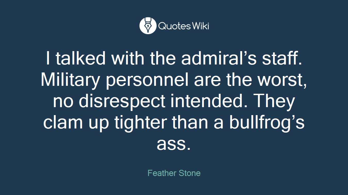 I talked with the admiral’s staff. Military personnel are the worst, no disrespect intended. They clam up tighter than a bullfrog’s ass.