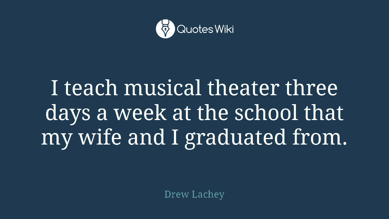 I teach musical theater three days a week at the school that my wife and I graduated from.