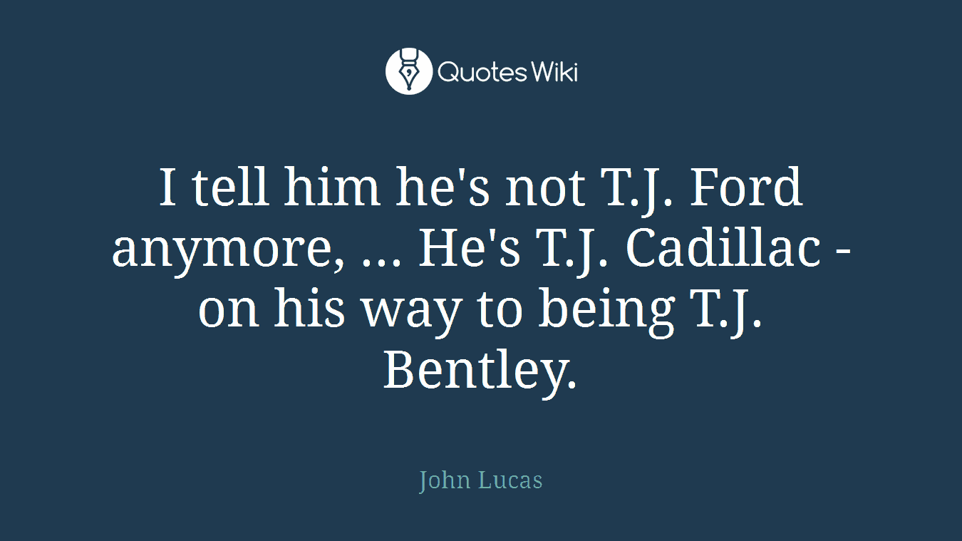 I tell him he's not T.J. Ford anymore, ... He's T.J. Cadillac - on his way to being T.J. Bentley.