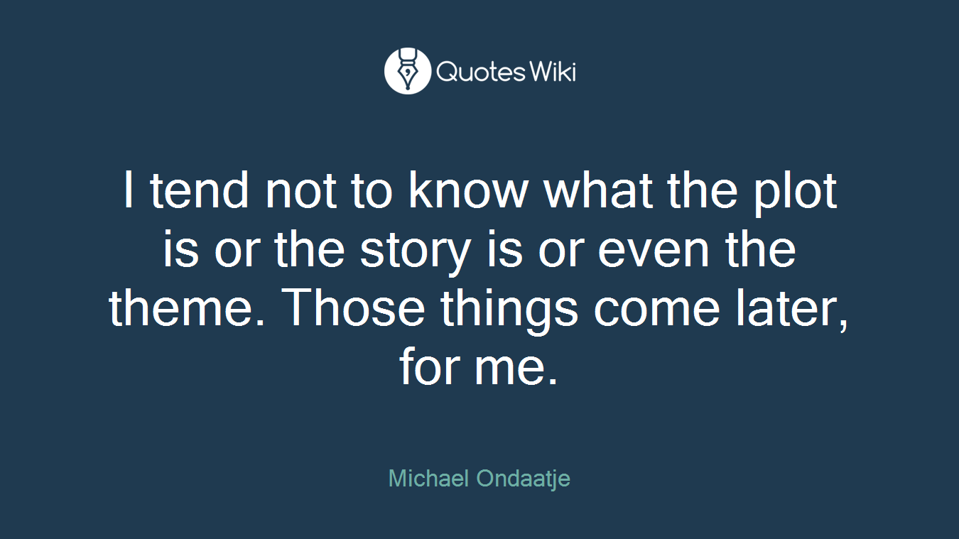 I tend not to know what the plot is or the story is or even the theme. Those things come later, for me.