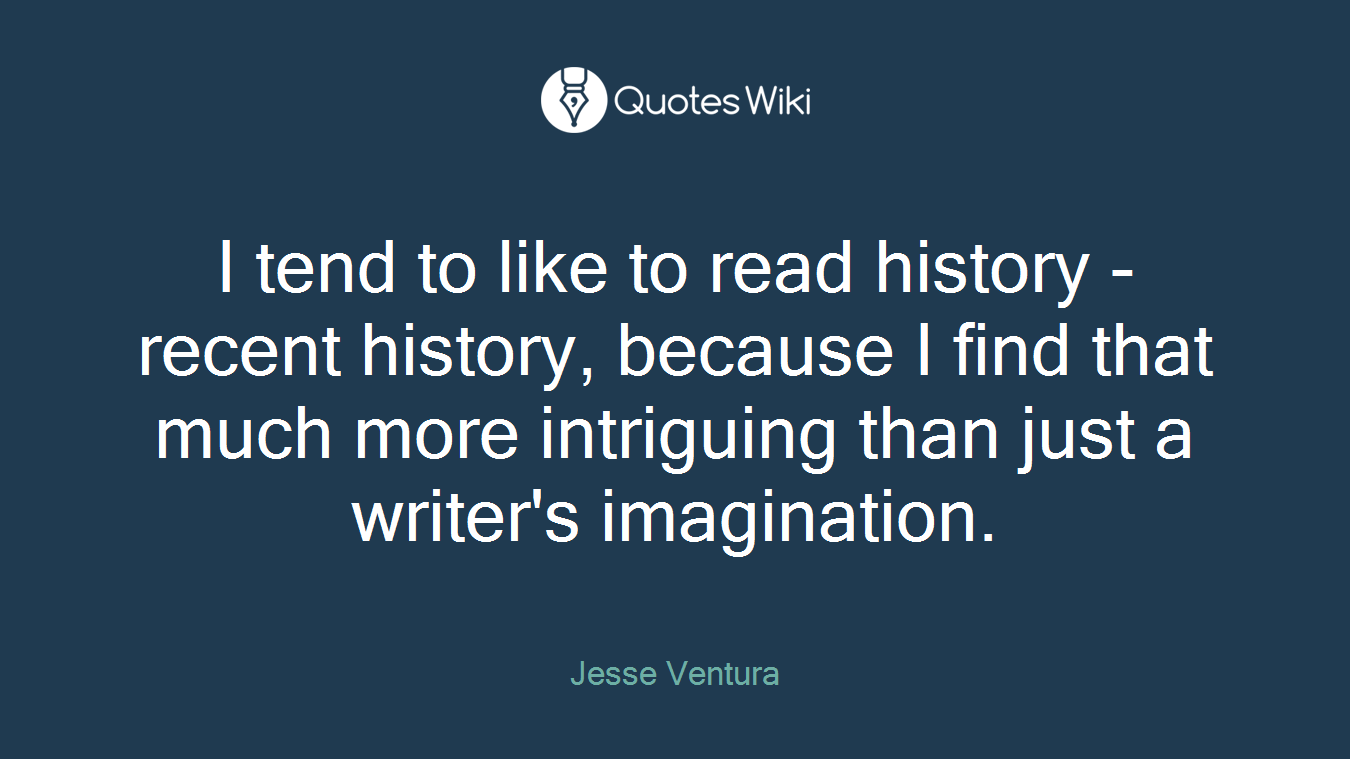 I tend to like to read history - recent history, because I find that much more intriguing than just a writer's imagination.