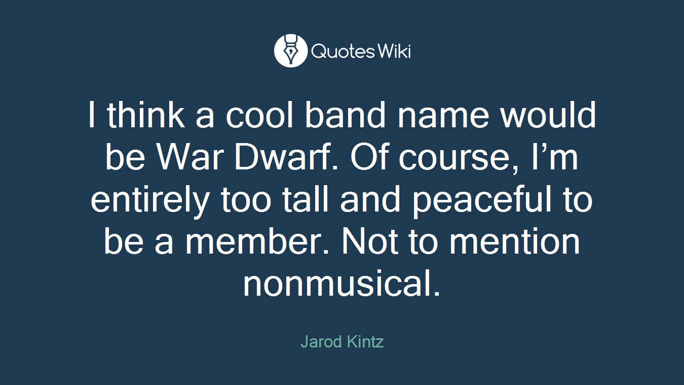 I think a cool band name would be War Dwarf. Of course, I’m entirely too tall and peaceful to be a member. Not to mention nonmusical.