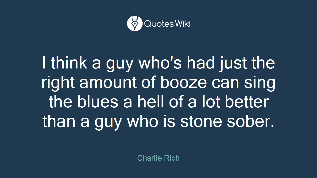 I think a guy who's had just the right amount of booze can sing the blues a hell of a lot better than a guy who is stone sober.