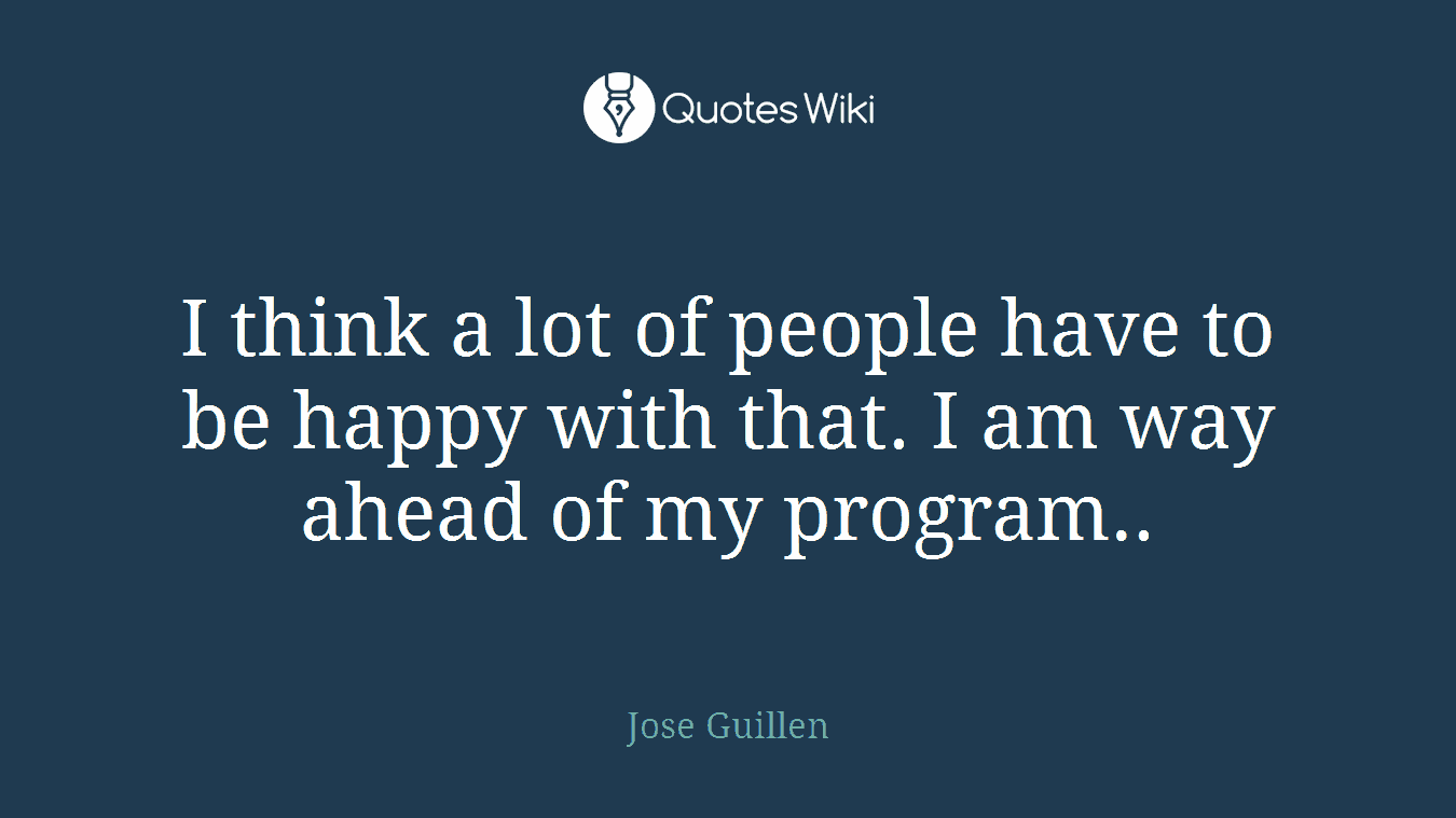 I think a lot of people have to be happy with that. I am way ahead of my program..