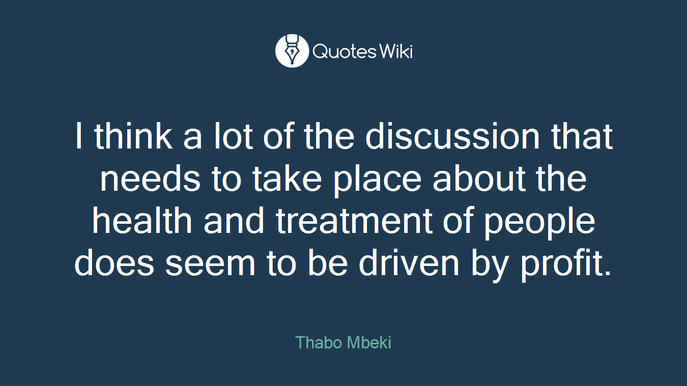 I think a lot of the discussion that needs to take place about the health and treatment of people does seem to be driven by profit.