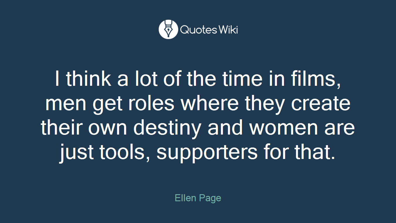 I think a lot of the time in films, men get roles where they create their own destiny and women are just tools, supporters for that.
