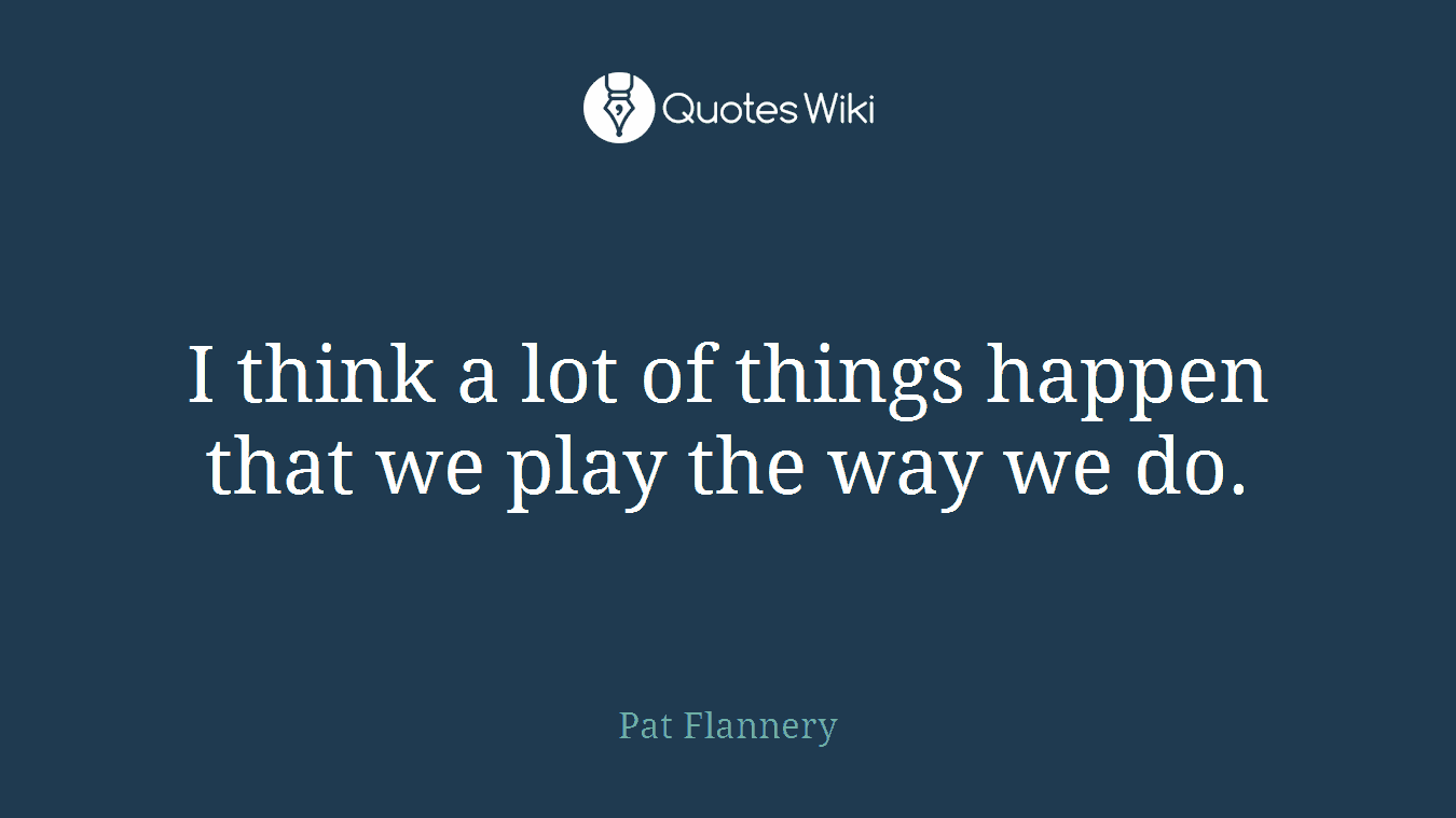 I think a lot of things happen that we play the way we do.