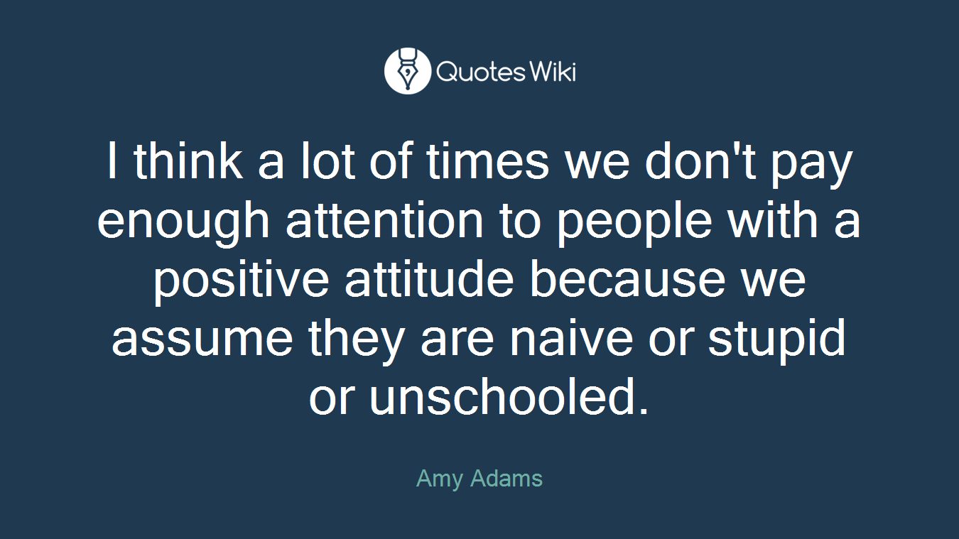 I think a lot of times we don't pay enough attention to people with a positive attitude because we assume they are naive or stupid or unschooled.