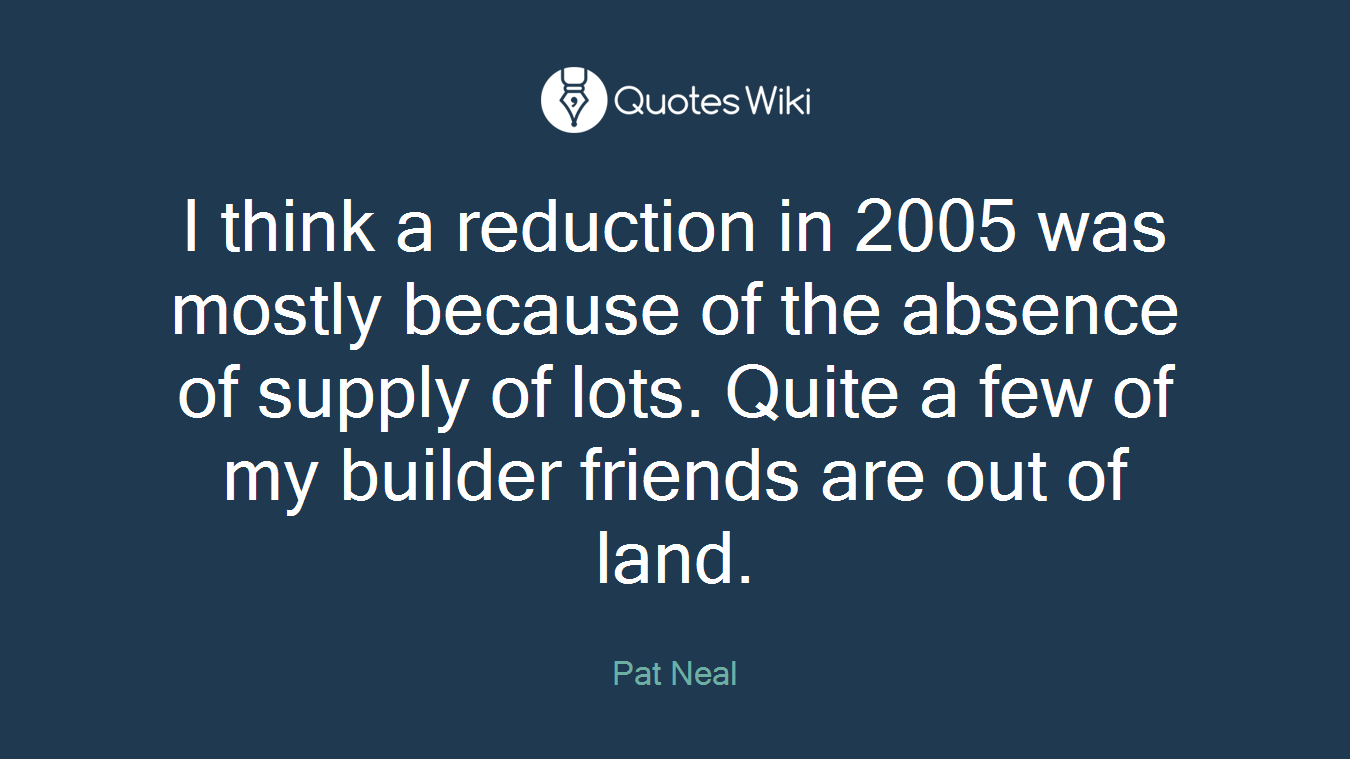 I think a reduction in 2005 was mostly because of the absence of supply of lots. Quite a few of my builder friends are out of land.