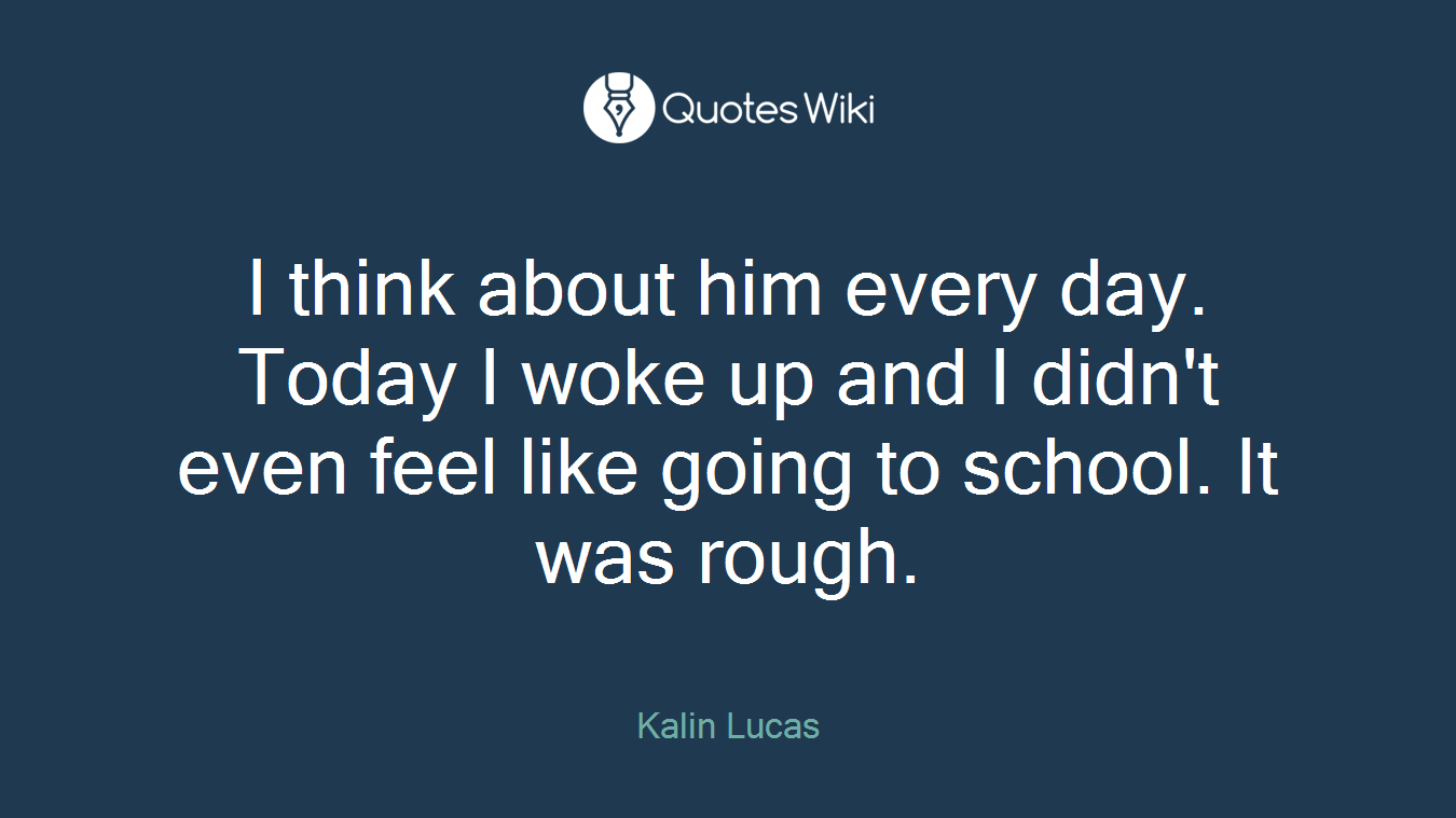 I think about him every day. Today I woke up and I didn't even feel like going to school. It was rough.
