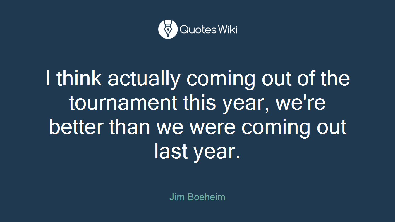 I think actually coming out of the tournament this year, we're better than we were coming out last year.