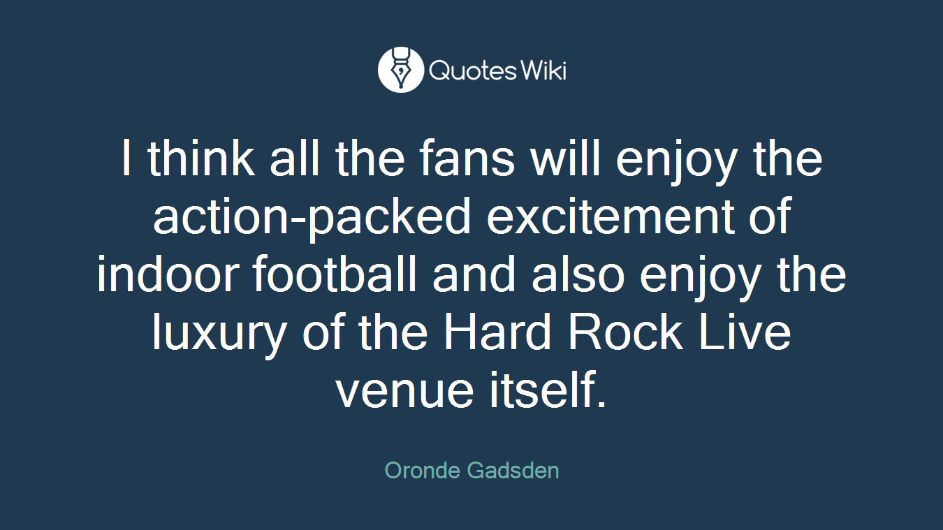 I think all the fans will enjoy the action-packed excitement of indoor football and also enjoy the luxury of the Hard Rock Live venue itself.