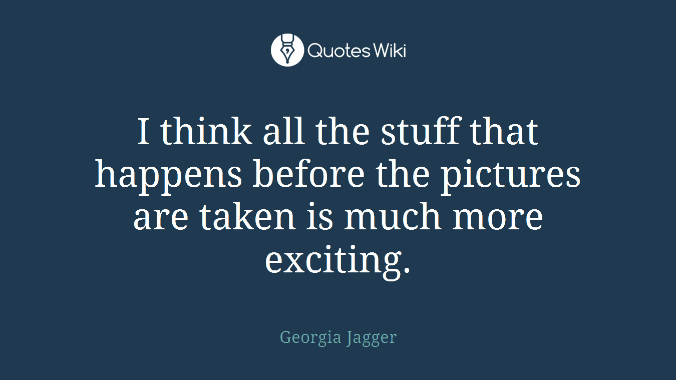 I think all the stuff that happens before the pictures are taken is much more exciting.
