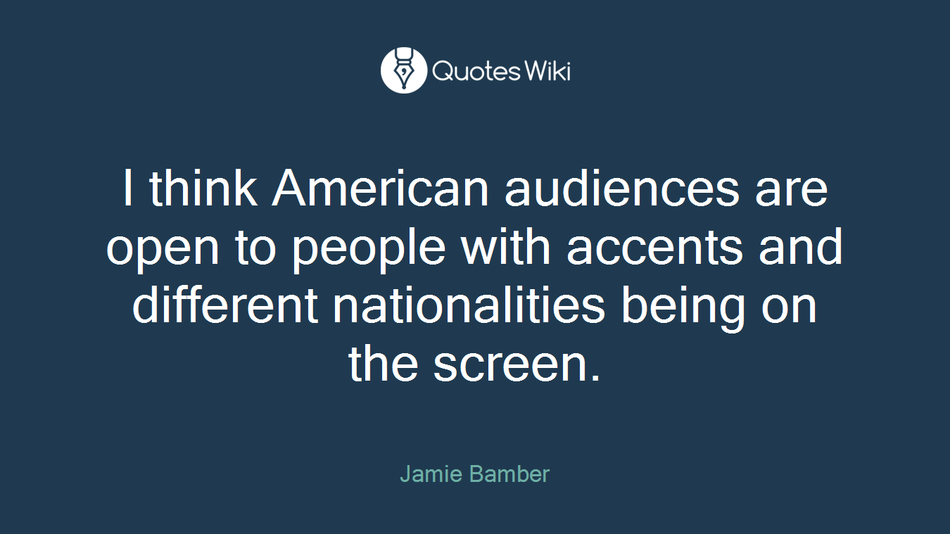 I think American audiences are open to people with accents and different nationalities being on the screen.