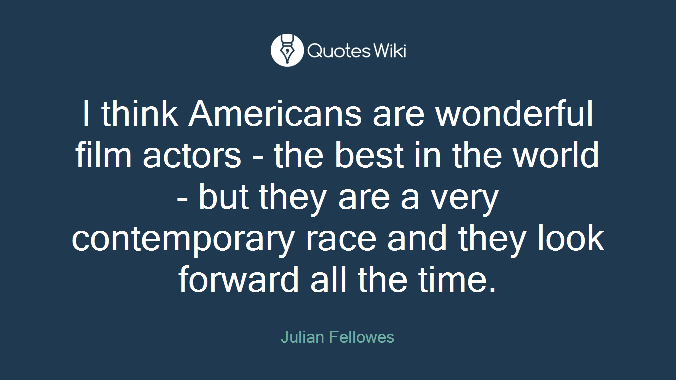 I think Americans are wonderful film actors - the best in the world - but they are a very contemporary race and they look forward all the time.