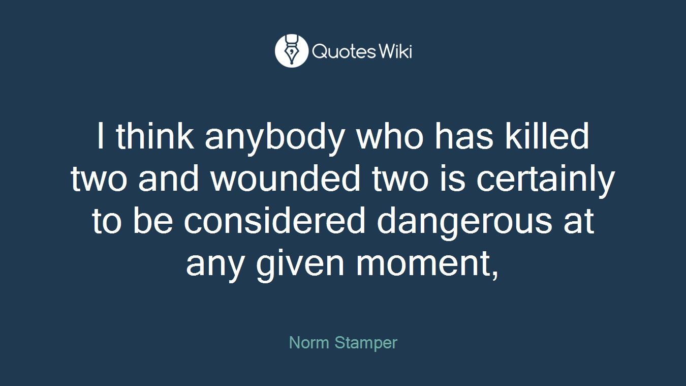 I think anybody who has killed two and wounded two is certainly to be considered dangerous at any given moment,